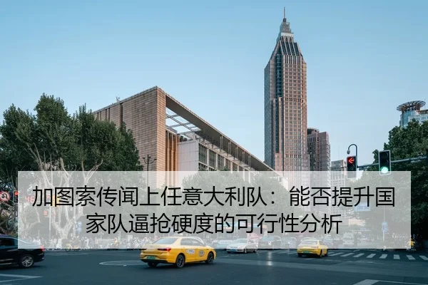 加图索传闻上任意大利队：能否提升国家队逼抢硬度的可行性分析