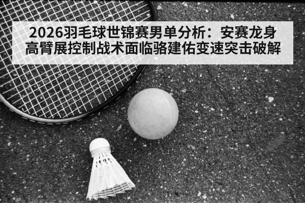 2026羽毛球世锦赛男单分析：安赛龙身高臂展控制战术面临骆建佑变速突击破解