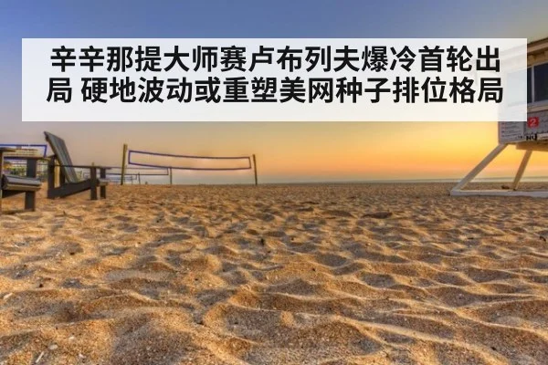 辛辛那提大师赛卢布列夫爆冷首轮出局 硬地波动或重塑美网种子排位格局