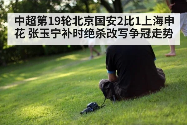 中超第19轮北京国安2比1上海申花 张玉宁补时绝杀改写争冠走势